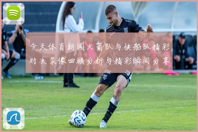 今天体育新闻火箭队与快船队精彩对决录像回顾分析与精彩瞬间分享