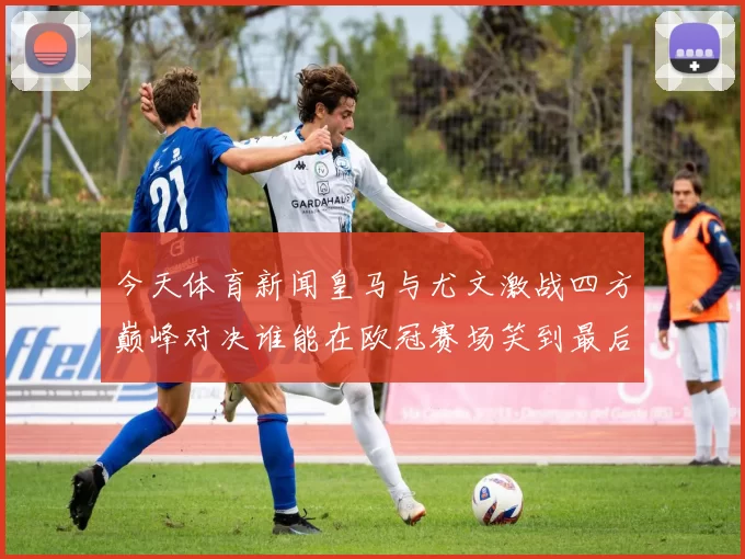 今天体育新闻皇马与尤文激战四方巅峰对决谁能在欧冠赛场笑到最后