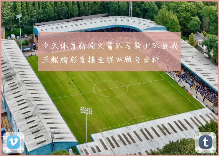 今天体育新闻火箭队与骑士队激战正酣精彩直播全程回顾与分析