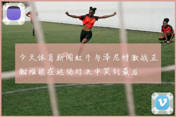 今天体育新闻红牛与泽尼特激战正酣谁能在这场对决中笑到最后