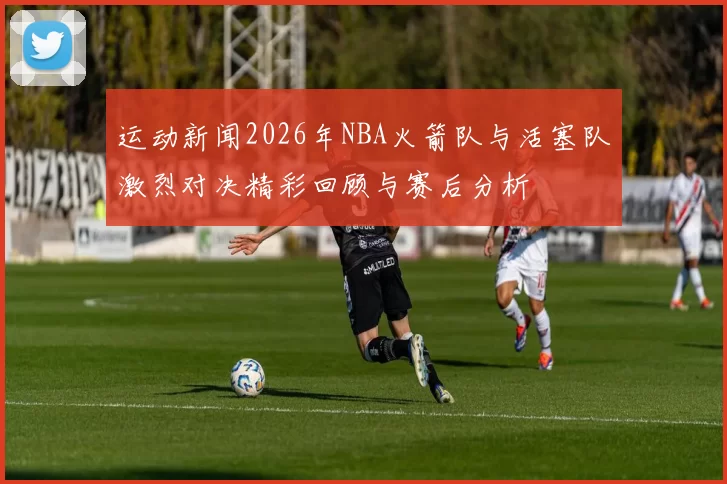 运动新闻2026年NBA火箭队与活塞队激烈对决精彩回顾与赛后分析