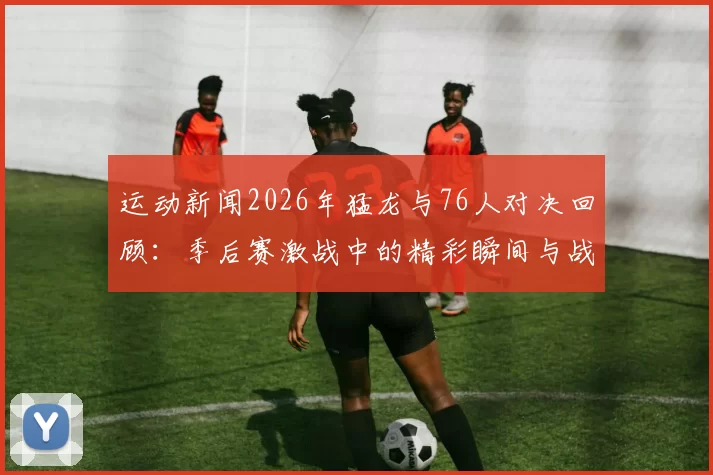 运动新闻2026年猛龙与76人对决回顾：季后赛激战中的精彩瞬间与战术分析