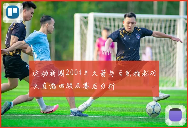 运动新闻2004年火箭与马刺精彩对决直播回顾及赛后分析