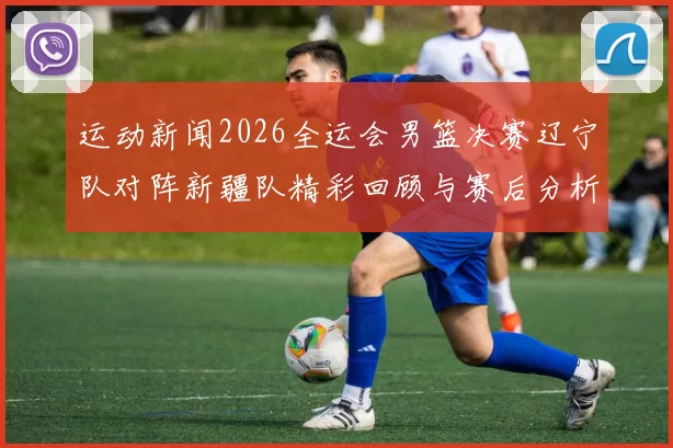 运动新闻2026全运会男篮决赛辽宁队对阵新疆队精彩回顾与赛后分析