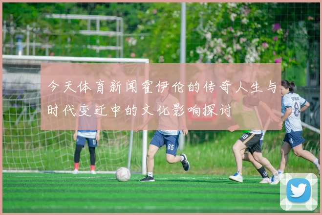 今天体育新闻霍伊伦的传奇人生与时代变迁中的文化影响探讨