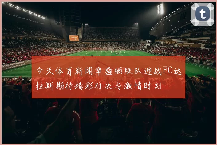 今天体育新闻华盛顿联队迎战FC达拉斯期待精彩对决与激情时刻