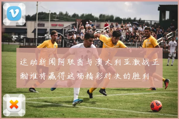 运动新闻阿联酋与澳大利亚激战正酣谁将赢得这场精彩对决的胜利